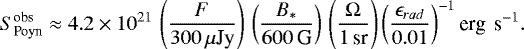 \begin{equation*}S^{\textrm{obs}}_{\textrm{Poyn}} \approx 4.2\times10^{21} \, \left(\frac{F}{300\, \mu{\textrm{Jy}}}\right) \, \left(\frac{B_{\ast}}{600\,\textrm{G}}\right) \,\left(\frac{\Omega}{\textrm{1\,sr}}\right) \left(\frac{\epsilon_{rad}}{0.01}\right)^{-1} \textrm{erg \,s}^{-1}. \end{equation*}