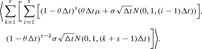 $$ \begin{aligned}&\Bigg \langle \sum _{k=1}^{\tau }{\Bigg [\sum _{i=1}^{s}{\left[ (1-\theta \Delta t)^{s}(\theta \Delta t \mu + \sigma \sqrt{\Delta t}N(0, 1, (i-1)\Delta t)) \right]}}, \nonumber \\&\quad (1-\theta \Delta t)^{\tau -k} \sigma \sqrt{\Delta t} N(0, 1, (k+s-1)\Delta t)\Bigg ] \Bigg \rangle . \end{aligned} $$