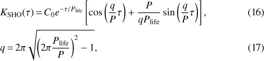 \begin{align*} &K_{\textrm{SHO}}(\tau) \,{=}\, C_{0} e^{-\tau /P_{\textrm{life}}} \left[\cos{\left(\frac{q}{P} \tau\right)} &#x002B; \frac{P}{q P_{\textrm{life}}} \sin{\left(\frac{q}{P} \tau \right)} \right],\\&q \,{=}\, 2 \pi \sqrt{\left(2 \pi \frac{P_{\textrm{life}}}{P} \right){}^{2}-1}, \end{align*}