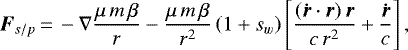 \begin{equation*}{\vec{F}_{s/p}}\,{=}\,-\nabla\frac{\mu\,m\,\beta}{r}-\frac{\mu\,m\,\beta}{r^2}\left(1&#x002B;s_w\right)\left[\frac{(\vec{\dot{r}} \cdot\vec{r})\,\vec{r}}{c\,r^2}&#x002B;\frac{\vec{\dot{r}}}{c}\right], \end{equation*}