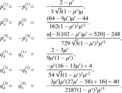 \begin{equation*}\begin{array}{l@{}ll@{}llll} p^{(1)}_4& = &\displaystyle -p^{(1)}_5& = &&\displaystyle-\frac{2-\mu&#x0027;}{3 \sqrt{3} (1-\mu&#x0027;)\mu},& \\[10pt] p^{(2)}_4& = &\displaystyle p^{(2)}_5& = &&\displaystyle\frac{(64-9 \mu&#x0027;) \mu&#x0027;-44}{162 (1-\mu&#x0027;)^2 \mu&#x0027;^2},& \\[10pt] p^{(3)}_4& = &\displaystyle -p^{(3)}_5& = &&\displaystyle\frac{u [-3 (102-\mu&#x0027;) \mu&#x0027;&#x002B;520]-248}{729 \sqrt{3} (1-\mu&#x0027;)^3 \mu&#x0027;^3},& \\[10pt] q^{(1)}_4& = &\displaystyle q^{(1)}_5& = &&\displaystyle\frac{2-3 \mu&#x0027;}{9 \mu&#x0027;(1-\mu&#x0027;)},& \\[10pt] q^{(2)}_4& = &\displaystyle -q^{(2)}_5& = &&\displaystyle\frac{-\mu&#x0027; (16 - 13 \mu&#x0027;)&#x002B;4}{54 \sqrt{3} (1 - \mu&#x0027;)^2 {\mu&#x0027;} ^2},& \\[10pt] q^{(3)}_4& = &\displaystyle q^{(3)}_5& = &&\displaystyle-\frac{3 \mu&#x0027; [\mu&#x0027; (27 \mu&#x0027; -58)&#x002B;16]&#x002B;40}{2187 (1 - \mu&#x0027;)^3 {\mu&#x0027;} ^3}.& \end{array} \end{equation*}