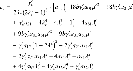 \begin{eqnarray*} c_2&=&\frac{\gamma_c&#x0027;}{2 \lambda_r \left(2 \lambda_r^2-1\right)^3}\cdot\left[{a_{11} \left({-18 b \gamma_c&#x0027; a_{01} {\mu&#x0027;} ^2&#x002B;18 b \gamma_c&#x0027; a_{01} \mu&#x0027; }\right.}\right. \nonumber\\ && &#x002B;\left.{\left.{\gamma_c&#x0027; a_{21}-4 \lambda_r^4&#x002B;4 \lambda_r^2-1}\right)&#x002B;4 a_{31}\lambda_r^6}\right.\nonumber \\ && &#x002B;\left.{9 b \gamma_c&#x0027; a_{01} a_{31} {\mu&#x0027;} ^2-9 b \gamma_c&#x0027; a_{01} a_{31} \mu&#x0027; }\right. \nonumber\\[-11pt] \\ && -\left.{\gamma_c&#x0027; a_{12} \left(1-2 \lambda_r^2\right)^2&#x002B;2 \gamma_c&#x0027; a_{21} a_{31} \lambda_r^4}\right. \nonumber\\ && -\left.{2 \gamma_c&#x0027; a_{21} a_{31} \lambda_r^2-4 a_{31} \lambda_r^4&#x002B;a_{31} \lambda_r^2}\right. \nonumber\\ && &#x002B;\left.{4 \gamma_c&#x0027; a_{32} \lambda_r^6-4 \gamma_c&#x0027; a_{32} \lambda_r^4&#x002B;\gamma_c&#x0027; a_{32} \lambda_r^2}\right].\nonumber \end{eqnarray*}