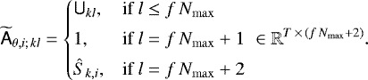 \begin{equation*}\widetilde{\tens{A}}_{\theta,i;\, kl} = \begin{cases} \tens{U}_{kl}, & \text{if}\ l \leq f \, N_{\mathrm{max}}\\[3pt] 1, & \text{if}\ l = f \, N_{\mathrm{max}}&#x002B;1 \\[3pt] \hat{S}_{k,i}, & \text{if}\ l = f \, N_{\mathrm{max}}&#x002B;2 \end{cases} \: \in \mathbb{R}^{T\,{\times}\,(f \, N_{\mathrm{max}}&#x002B;2)}. \end{equation*}