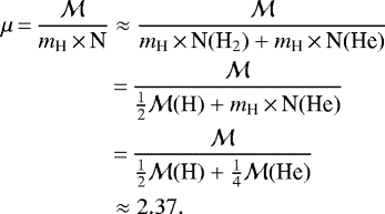 \begin{equation*} \begin{split} \mu\,{=}\,\frac{\mathcal M}{m_{\textrm{H}}\,{\times}\,\textrm{N}} & \approx \frac{\mathcal M}{m_{\textrm{H}}\,{\times}\,{\textrm{N}(\textrm{H}_{2})} &#x002B; m_{\textrm{H}}\,{\times}\,\textrm{N(He)}} \\ &\,{=}\,\frac{\mathcal M}{\frac{1}{2} \mathcal M{\rm(H)} &#x002B; m_{\textrm{H}}\,{\times}\,\textrm{N(He)}} \\ &\,{=}\,\frac{\mathcal M}{\frac{1}{2}{\mathcal M}\textrm{(H)} &#x002B; \frac{1}{4}{\mathcal M}\textrm{(He)}} \\ &\approx 2.37. \end{split} \end{equation*}