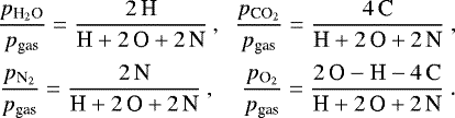 \begin{equation*} \begin{array}{lcc} \hspace*{-5pt}\displaystyle \frac{\pH2O}{p_{\textrm{gas}}} = \frac{2\,\textrm{H}}{\textrm{H}&#x002B;2\,\textrm{O}&#x002B;2\,\textrm{N}} &\hspace*{-2.8mm},\hspace*{-1mm}& \displaystyle \frac{\pCO2}{p_{\textrm{gas}}} = \frac{4\,\textrm{C}}{\textrm{H}&#x002B;2\,\textrm{O}&#x002B;2\,\textrm{N}} \,\\[4mm] \hspace*{-4pt}\displaystyle \frac{\pN2}{p_{\textrm{gas}}} = \frac{2\,\textrm{N}}{\textrm{H}&#x002B;2\,\textrm{O}&#x002B;2\,\textrm{N}} &\hspace*{-4.7mm},\hspace*{-1mm}&\hspace*{1mm} \displaystyle \frac{\pO2}{p_{\textrm{gas}}} = \frac{2\,\textrm{O}-\textrm{H}-4\,\textrm{C}}{\textrm{H}&#x002B;2\,\textrm{O}&#x002B;2\,\textrm{N}} \.\end{array} \end{equation*}