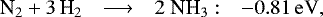 \begin{equation*} \hspace*{-4pt}\begin{array}{lcll} {\textrm{N}_2} &#x002B; 3\,{\textrm{H}_2} &\longrightarrow& 2\;{\textrm{NH}_3} :&\rm -0.81\,eV, \end{array}\end{equation*}
