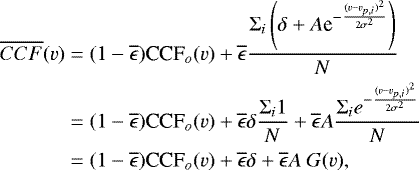 \begin{align*} \overline{CCF}(v)=\;&(1-\overline{\epsilon})\textrm{CCF}_o(v)&#x002B;\overline{\epsilon}\frac{\Sigma_i\left(\delta&#x002B;A\textrm{e}^{-\frac{(v-v_{p,i})^2}{2\sigma^2}}\right)}{N}\nonumber\\ =\;&(1-\overline{\epsilon})\textrm{CCF}_o(v)&#x002B;\overline{\epsilon}\delta\frac{\Sigma_i1}{N}&#x002B;\overline{\epsilon}A\frac{\Sigma_ie^{-\frac{(v-v_{p,i})^2}{2\sigma^2}}}{N}\nonumber\\ =\;&(1-\overline{\epsilon})\textrm{CCF}_o(v)&#x002B;\overline{\epsilon}\delta&#x002B;\overline{\epsilon}A~G(v),\end{align*}