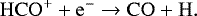 \begin{align*} \mathrm{HCO^&#x002B;} &#x002B; \mathrm{e^-} \to \mathrm{CO} &#x002B; \mathrm{H}.\end{align*}