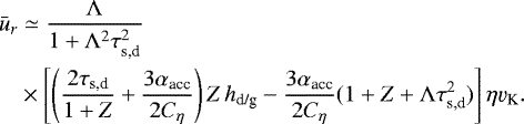 \begin{align*} \bar{u}_r & \simeq \frac{\Lambda}{1&#x002B;\Lambda^2 \tau_{\textrm{s,d}}^2} \nonumber\\ & \times \left[ \left(\frac{2\tau_{\textrm{s,d}}}{1&#x002B;Z} &#x002B; \frac{3\alpha_{\textrm{acc}}}{2C_{\eta}} \right) Z \, h_{\textrm{d/g}} - \frac{3\alpha_{\textrm{acc}}}{2C_{\eta}} (1 &#x002B; Z &#x002B; \Lambda \tau_{\textrm{s,d}}^2) \right] \eta \varv_{\textrm{K}}.\end{align*}