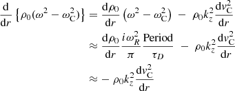 $$ \begin{aligned} \frac{\mathrm{d}}{\mathrm{d}r} \left\{ \rho _0 (\omega ^2 - \omega _{\rm C}^2)\right\}&= \frac{ \mathrm{d} \rho _0}{ \mathrm{d}r} \left( \omega ^2 - \omega _{\rm C}^2 \right) \; - \; \rho _0 k_z^2 \frac{ \mathrm{d} { v}_{\rm C}^2}{ \mathrm{d}r} \\&\approx \frac{ \mathrm{d} \rho _0}{ \mathrm{d}r} \frac{i \omega _R^2}{\pi } \frac{\text{Period}}{\tau _D} \; - \; \rho _0 k_z^2 \frac{ \mathrm{d} { v}_{\rm C}^2}{ \mathrm{d}r} \\&\approx - \; \rho _0 k_z^2 \frac{ \mathrm{d} { v}_{\rm C}^2}{ \mathrm{d}r} \end{aligned} $$