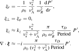 $$ \begin{aligned} \xi _r&= -\frac{1}{\rho _0}\; \frac{{ v}_{\rm s}^2}{ { v}_{\rm A}^2}\; \frac{1}{ \omega _R^2} \frac{ \mathrm{d} P^\prime }{ \mathrm{d}r}, \nonumber \\ \xi _{\perp }&= \xi _{\varphi } = 0, \nonumber \\ \xi _z&\approx k_z\; \frac{{ v}_{\rm s}^2}{{ v}_{\rm s}^2 + { v}_{\rm A}^2}\; \frac{\pi }{\rho _0 \; \omega _R^2} \; \frac{ \tau _D }{ \text{Period}}\; P^\prime , \; \nonumber \\ \nabla \cdot \boldsymbol{\xi }&\approx - i \frac{\pi }{\rho _0 \;({ v}_{\rm s}^2 + { v}_{\rm A}^2) } \frac{ \tau _D }{ \text{Period}} P^\prime . \end{aligned} $$
