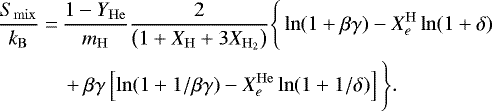 \begin{align*} \frac{S_{\mathrm{mix}}}{k_{\mathrm{B}}}=\,&\frac{1-Y_{\mathrm{He}}}{m_{\mathrm{H}}} \frac{2}{\left(1&#x002B;X_{\mathrm{H}}&#x002B;3 X_{\mathrm{H}_{2}}\right)}\Bigg\{\ln (1&#x002B;\beta \gamma)-X_{e}^{\mathrm{H}} \ln (1&#x002B;\delta) \nonumber \\ &&#x002B;\beta \gamma\left[\ln (1&#x002B;1 / \beta \gamma)-X_{e}^{\mathrm{He}} \ln (1&#x002B;1 / \delta)\right]\Bigg\}. \end{align*}