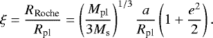 \begin{equation*}\xi=\frac{R_{\textrm{Roche}}}{R_{\textrm{pl}}}=\left(\frac{M_{\mathrm{pl}}}{3M_{\mathrm{s}}}\right)^{1/3}\frac{a}{R_{\textrm{pl}}}\left(1&#x002B;\frac{e^2}{2}\right). \end{equation*}