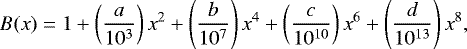 \begin{equation*} B(x) = 1&#x002B; \left( \frac{a}{10^3}\right)x^2&#x002B; \left( \frac{b}{10^7}\right)x^4 &#x002B; \left( \frac{c}{10^{10}}\right)x^6 &#x002B; \left( \frac{d}{10^{13}}\right)x^8,\end{equation*}