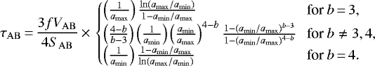 \begin{equation*} \tau_{\mathrm{AB}}\,{=}\,\frac{3f V_{\mathrm{AB}}}{4S_{\mathrm{AB}}} \,{\times}\, \begin{cases} \left( \frac{1}{a_{\mathrm{max}}}\right) \frac{\ln(a_{\mathrm{max}}/a_{\mathrm{min}})}{1-a_{\mathrm{min}}/a_{\mathrm{max}}} & \hspace*{-3pt}\mbox{for $b\,{=}\,3$}, \\ \left( \frac{4-b}{b-3}\right) \left( \frac{1}{a_{\mathrm{min}}}\right) \left(\frac{a_{\mathrm{min}}}{a_{\mathrm{max}}} \right)^{4-b} \frac{1-(a_{\mathrm{min}}/a_{\mathrm{max}})^{b-3}}{1-(a_{\mathrm{min}}/a_{\mathrm{max}})^{4-b}} & \hspace*{-3pt}\mbox{for $b \neq 3,4$}, \\ \left( \frac{1}{a_{\mathrm{min}}}\right) \frac{1-a_{\mathrm{min}}/a_{\mathrm{max}}}{\ln(a_{\mathrm{max}}/a_{\mathrm{min}})} & \hspace*{-3pt}\mbox{for $b\,{=}\,4$}. \end{cases} \end{equation*}