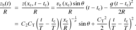 \begin{eqnarray*}\frac{z_{\mathrm{b}}(t)}{R} &\,{=}\,& \frac{z(x_{\mathrm{c}},t-t_{\mathrm{c}})}{R}\,{=}\,\frac{v_{\mathrm{e}}\left(x_{\mathrm{c}} \right) \sin\theta}{R} \left(t - t_{\mathrm{c}}\right) - \frac{g\left(t - t_{\mathrm{c}}\right)^{2}}{2R} \nonumber \\ &\,{=}\,& C_2 C_{\mathrm{T}} \left(\frac{t}{T} - \frac{t_{\mathrm{c}}}{T}\right) \left(\frac{x_{\mathrm{c}}}{R}\right)^{-\frac{1}{\mu}} \sin\theta &#x002B; \frac{{C_{\mathrm{T}}}^2}{2} \left(\frac{t}{T} - \frac{t_{\mathrm{c}}}{T}\right)^2. \end{eqnarray*}