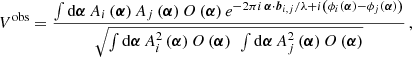 $$ \begin{aligned} V^\mathrm{obs} = \frac{\int \mathrm{d}\boldsymbol{\alpha }\, A_{i}\left(\boldsymbol{\alpha }\right)A_{j}\left(\boldsymbol{\alpha }\right) O\left(\boldsymbol{\alpha }\right) e^{-2\pi i\, \boldsymbol{\alpha }\cdot \boldsymbol{b}_{i,j}/\lambda + i\left(\phi _i\left(\boldsymbol{\alpha }\right) - \phi _j\left(\boldsymbol{\alpha }\right)\right)} }{\sqrt{\int \mathrm{d}\boldsymbol{\alpha }\, A_i^2 \left(\boldsymbol{\alpha }\right) O\left(\boldsymbol{\alpha }\right) ~\int \mathrm{d}\boldsymbol{\alpha }\, A_j^2 \left(\boldsymbol{\alpha }\right) O\left(\boldsymbol{\alpha }\right)}}\,, \end{aligned} $$