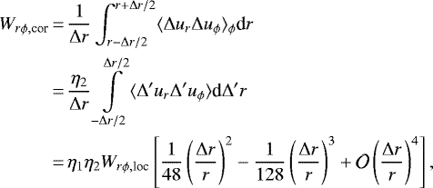 \begin{align*} W_{r\phi, \textrm{cor}} &\,{=}\, {1\over \Delta r} \int_{r-\Delta r/2}^{r&#x002B;\Delta r/2}\langle \Delta u_r \Delta u_{\phi} \rangle_{\phi} {\textrm{d}}r\\ &\,{=}\,{\eta_2 \over \Delta r} \int\limits_{-\Delta r/2}^{\Delta r/2} \langle \Delta^{\prime} u_r \Delta^{\prime} u_{\phi} \rangle {\textrm{d}}\Delta^{\prime} r \nonumber \\ &\,{=}\, \eta_1\eta_2 W_{r\phi, \textrm{loc}} \left[ {1\over 48} \left({\Delta r\over r}\right)^2 - {1\over 128} \left({\Delta r\over r}\right)^3 &#x002B; \mathcal{O}\left({\Delta r\over r}\right)^4\right], \nonumber \end{align*}
