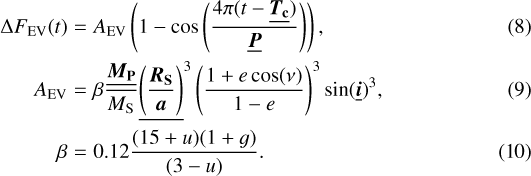 \begin{eqnarray*} \Delta F_{\textrm{EV}}(t) &=& A_{\textrm{EV}} \left(1 - \cos\left(\frac{4\pi(t - \underline{{\bm T}_{\textbf{c}}})}{\underline{\bm P}}\right)\right),\,\\ A_{\textrm{EV}} &=& \beta\frac{\underline{{\bm M}_{\textbf{P}}}}{\textit{M}_{\textrm{S}}}\underline{\left(\frac{{{\bm R}_{\textbf{S}}}}{{\bm a}}\right)}^3 \left(\frac{1 &#x002B; e \cos(\nu)}{1 - e}\right)^3 \sin(\underline{{\bm i}})^3,\,\\ \beta &=& 0.12\frac{(15 &#x002B; u)(1 &#x002B; g)}{(3 - u)}. \end{eqnarray*}