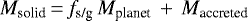 \begin{equation*} {{M_{\textrm{solid}}}}\, {=}\, {{f_{\textrm{s/g}}}}\,{{M_{\textrm{planet}}}}\,&#x002B;\,{{M_{\textrm{accreted}}}} \end{equation*}
