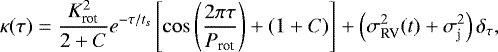 \begin{equation*} \kappa(\tau)=\frac{K_{\textrm{rot}}^{2}}{2&#x002B;C}e^{-\tau/t_{s}}\left[\cos\left(\frac{2 \pi \tau}{P_{\textrm{rot}}}\right)&#x002B;(1&#x002B;C)\right]&#x002B;\left(\sigma_{\textrm{RV}}^{2}(t)&#x002B;\sigma_{\textrm{j}}^{2}\right)\delta_{\tau},\end{equation*}