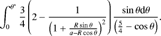 \begin{equation*} \int_{0}^{\theta^{*}} \frac{3}{4} \left(2 - \frac{1}{\left( 1 &#x002B; \frac{R\sin{\theta}}{a - R\cos{\theta}}\right)^2} \right) \frac{\sin{\theta} \textrm{d}\theta}{\left(\frac{5}{4} - \cos{\theta}\right)}.\end{equation*}