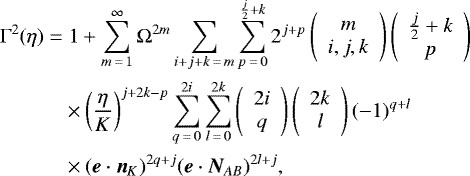 \begin{align*} \Gamma^2(\eta)\;{=}&\;1&#x002B;\sum_{m\,{=}\,1}^{\infty}\Omega^{2m}\sum_{i&#x002B;j&#x002B;k\,{=}\,m}\sum_{p\,{=}\,0}^{\frac{j}{2}&#x002B;k}2^{j&#x002B;p}\left( \begin{array}{c} m\\ i,j,k \end{array} \right)\left( \begin{array}{c} \frac{j}{2}&#x002B;k\\ p \end{array}\right)\nonumber\\ &\times\left(\frac{\eta}{K}\right)^{j&#x002B;2k-p}\sum_{q\,{=}\,0}^{2i}\sum_{l\,{=}\,0}^{2k}\left( \begin{array}{c} 2i\\ q \end{array} \right)\left( \begin{array}{c} 2k\\ l \end{array} \right)(-1)^{q&#x002B;l}\nonumber\\ &\times(\bm{e}\cdot\bm{n}_{K})^{2q&#x002B;j}(\bm{e}\cdot\bm{N}_{AB})^{2l&#x002B;j}\text{,} \end{align*}