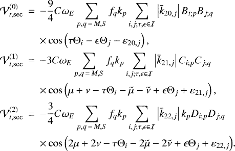\begin{eqnarray*} \mathcal{V}_{t,\mathrm{sec}}^{(0)}&\,{=}\,&-\frac{9}{4}C\omega _{E}\sum_{p,q\,{=}\,M,S}f_{q}k_{p}\sum_{i,j;\tau,\epsilon \in \mathcal{I}}\left\vert \bar{k}_{20,j}\right\vert B_{i;p}B_{j;q} \notag \\ &&\times \cos \left(\tau \Theta _{i}-\epsilon \Theta _{j}-\varepsilon _{20,j}\right) \mathrm{,} \notag \\ \mathcal{V}_{t,\mathrm{sec}}^{(1)}&\,{=}\,&-3C\omega _{E}\sum_{p,q\,{=}\,M,S}f_{q}k_{p}\sum_{i,j;\tau,\epsilon \in \mathcal{I}}\left\vert \bar{k}_{21,j}\right\vert C_{i;p}C_{j;q}\\ &&\times \cos \left(\mu &#x002B;\nu -\tau \Theta _{i}-\tilde{\mu}-\tilde{\nu}&#x002B;\epsilon \Theta _{j}&#x002B;\varepsilon _{21,j}\right) \mathrm{,} \notag \\ \mathcal{V}_{t,\mathrm{sec}}^{(2)}&\,{=}\,&-\frac{3}{4}C\omega _{E}\sum_{p,q\,{=}\,M,S}f_{q}k_{p}\sum_{i,j;\tau,\epsilon \in \mathcal{I}}\left\vert \bar{k}_{22,j}\right\vert k_{p}D_{i;p}D_{j;q} \notag \\ &&\times \cos \left(2\mu &#x002B;2\nu -\tau \Theta _{i}-2\tilde{\mu}-2\tilde{\nu}&#x002B;\epsilon \Theta _{j}&#x002B;\varepsilon _{22,j}\right)\!. \notag \end{eqnarray*}