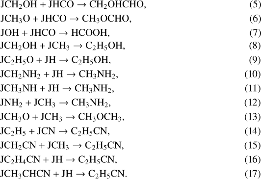 \begin{align} &\mathrm{JCH_2OH &#x002B; JHCO \rightarrow CH_2OHCHO, }\\ &\mathrm{JCH_3O &#x002B; JHCO \rightarrow CH_3OCHO, }\\ &\mathrm{JOH &#x002B; JHCO \rightarrow HCOOH, }\\ &\mathrm{JCH_2OH &#x002B; JCH_3 \rightarrow C_2H_5OH, }\\ &\mathrm{JC_2H_5O &#x002B; JH \rightarrow C_2H_5OH, }\\ &\mathrm{JCH_2NH_2 &#x002B; JH \rightarrow CH_3NH_2, }\\ &\mathrm{JCH_3NH &#x002B; JH \rightarrow CH_3NH_2, }\\ &\mathrm{JNH_2 &#x002B; JCH_3 \rightarrow CH_3NH_2, }\\ &\mathrm{JCH_3O &#x002B; JCH_3 \rightarrow CH_3OCH_3, }\\ &\mathrm{JC_2H_5 &#x002B; JCN \rightarrow C_2H_5CN, }\\ &\mathrm{JCH_2CN &#x002B; JCH_3 \rightarrow C_2H_5CN, }\\ &\mathrm{JC_2H_4CN &#x002B; JH \rightarrow C_2H_5CN, }\\ &\mathrm{JCH_3CHCN &#x002B; JH \rightarrow C_2H_5CN. }\end{align}