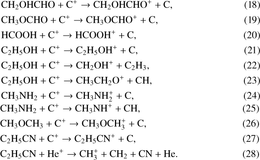 \begin{align} &\mathrm{CH_2OHCHO &#x002B; C^&#x002B; \rightarrow CH_2OHCHO^&#x002B; &#x002B; C, }\\ &\mathrm{CH_3OCHO &#x002B; C^&#x002B; \rightarrow CH_3OCHO^&#x002B; &#x002B; C, }\\ &\mathrm{HCOOH &#x002B; C^&#x002B; \rightarrow HCOOH^&#x002B; &#x002B; C, }\\ &\mathrm{C_2H_5OH &#x002B; C^&#x002B; \rightarrow C_2H_5OH^&#x002B; &#x002B; C, }\\ &\mathrm{C_2H_5OH &#x002B; C^&#x002B; \rightarrow CH_2OH^&#x002B; &#x002B; C_2H_3, }\\ &\mathrm{C_2H_5OH &#x002B; C^&#x002B; \rightarrow CH_3CH_2O^&#x002B; &#x002B; CH, }\\ &\mathrm{CH_3NH_2 &#x002B; C^&#x002B; \rightarrow CH_3NH_2^&#x002B; &#x002B; C, }\\ &\mathrm{CH_3NH_2 &#x002B; C^&#x002B; \rightarrow CH_3NH^&#x002B; &#x002B; CH, }\\ &\mathrm{CH_3OCH_3 &#x002B; C^&#x002B; \rightarrow CH_3OCH_3^&#x002B; &#x002B; C, }\\ &\mathrm{C_2H_5CN &#x002B; C^&#x002B; \rightarrow C_2H_5CN^&#x002B; &#x002B; C, }\\ &\mathrm{C_2H_5CN &#x002B; He^&#x002B; \rightarrow CH_3^&#x002B; &#x002B; CH_2 &#x002B; CN &#x002B; He. }\end{align}