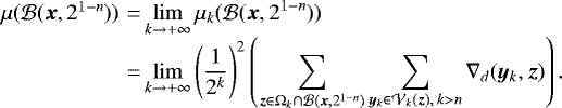 \begin{equation*}\begin{array}{l@{\,}l@{\,}l} {\hspace*{-6pt}}\mu({\cal B}({\bm x}, 2^{1-n})) &\,{=}\,& \displaystyle \lim_{k \rightarrow &#x002B;\infty} \mu_k({\cal B}({\bm x}, 2^{1-n})) \\ {\hspace*{-6pt}}&\,{=}\,& \displaystyle \lim_{k \rightarrow &#x002B;\infty} \left (\frac{1}{2^k} \right)^2 \left (\sum_{{\bm z} \in \Omega_k \cap {\cal B}({\bm x}, 2^{1-n})} \sum_{{\bm y}_k \in {\cal V}_k({\bm z}), \,k > n} \nabla_d({\bm y}_k, {\bm z})\right). \end{array} \end{equation*}