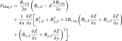 $$ \begin{aligned} F_{\mathrm{Mag},x} &= \frac{B_{z, \mathrm{eq}}}{2\pi } \left(B_{x,Z} - Z \frac{\partial B_{z, \mathrm{eq}}}{\partial x} \right) \nonumber \\&+ \frac{1}{4\pi } \frac{\partial Z}{\partial x} \Biggr [B^2_{x,Z} +B^2_{{ y},Z} + 2 B_{z,\mathrm{eq}} \left(B_{x,Z} \frac{\partial Z}{\partial x}+ B_{{ y},Z} \frac{\partial Z}{\partial { y}} \right)\nonumber \\&+ \left(B_{x,Z} \frac{\partial Z}{\partial x}+ B_{{ y},Z} \frac{\partial Z}{\partial { y}} \right) ^2 \Biggr ], \end{aligned} $$