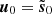 $ \boldsymbol{u}_0 = \tilde{\boldsymbol{s}}_0 $