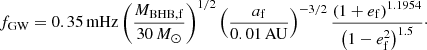 $$ \begin{aligned} f_{\rm GW} = 0.35\,\mathrm{mHz} \left(\frac{M_{\mathrm{BHB},\mathrm{f}}}{30\,M_{\odot }}\right)^{1/2}\left(\frac{a_{\rm f}}{0.01\,\mathrm{AU}}\right)^{-3/2} \frac{\left(1+e_{\rm f}\right)^{1.1954}}{\left(1-e_{\rm f}^2\right)^{1.5}}\cdot \end{aligned} $$