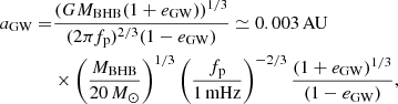 $$ \begin{aligned} a_{\rm GW} =&\frac{(GM_{\rm BHB}(1+e_{\rm GW}))^{1/3}}{(2\pi f_{\rm p})^{2/3} (1-e_{\rm GW})} \simeq 0.003\,\mathrm{AU}\nonumber \\&\times \left(\frac{M_{\rm BHB}}{20\,M_{\odot }}\right)^{1/3} \left(\frac{f_{\rm p}}{1\,\mathrm{mHz}}\right)^{-2/3} \frac{(1+e_{\rm GW})^{1/3}}{(1-e_{\rm GW})}, \end{aligned} $$