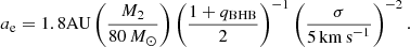 $$ \begin{aligned} a_{\rm e} = 1.8\mathrm{AU}\left(\frac{M_2}{80\,M_{\odot }}\right)\left(\frac{1+q_{\rm BHB}}{2}\right)^{-1}\left(\frac{\sigma }{5\,\mathrm{km\,s}^{-1}}\right)^{-2}. \end{aligned} $$