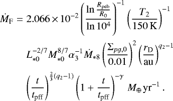 \begin{eqnarray*} \dot{M}_{\textrm{F}} & = & 2.066\,{\times}\,10^{-2}\left(\frac{\ln\frac{R_{\textrm{peb}}}{R_{0}}}{\ln10^{4}}\right)^{-1}\left(\frac{T_{2}}{150\,\textrm{K}}\right)^{-1} \nonumber \\ & & L_{*0}^{-2/7}M_{*0}^{8/7}\alpha_{3}^{-1}\dot{M}_{*8} \left(\frac{\Sigma_{pg,0}}{0.01}\right)^{2}\left(\frac{r_{\textrm{D}}}{\textrm{au}}\right)^{q_{2}-1}\nonumber \\ & & \left(\frac{t}{t_{\textrm{pff}}}\right)^{\frac{2}{3}\left(q_{2}-1\right)}\left(1&#x002B;\frac{t}{t_{\textrm{pff}}}\right)^{-\gamma}\,{M_{\oplus\,}\textrm{yr}^{-1}}\,.\end{eqnarray*}