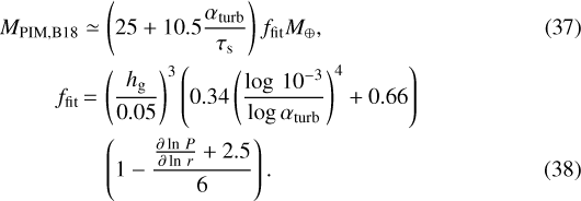\begin{align*} M_{\textrm{PIM,B18}} & \simeq \left(25&#x002B;10.5\frac{\alpha_{\textrm{turb}}}{\tau_{\textrm{s}}}\right)f_{\textrm{fit}}M_{\oplus},\\ f_{\textrm{fit}} & \,{=}\, \left(\frac{h_{\textrm{g}}}{0.05}\right)^{3}\left(0.34\left(\frac{\log\,10^{-3}}{\log\alpha_{\textrm{turb}}}\right)^{4}&#x002B;0.66\right)\nonumber \\ &\quad \left(1-\frac{\frac{\partial\ln\,P}{\partial\ln\,r}&#x002B;2.5}{6}\right). \end{align*}
