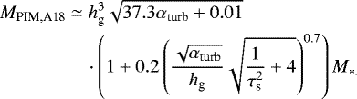 \begin{align*} M_{\textrm{PIM,A18}} & \simeq h_{\textrm{g}}^{3}\sqrt{37.3\alpha_{\textrm{turb}}&#x002B;0.01}\nonumber \\ &\quad \cdot\left(1&#x002B;0.2\left(\frac{\sqrt{\alpha_{\textrm{turb}}}}{h_{\textrm{g}}}\sqrt{\frac{1}{\tau_{\textrm{s}}^{2}}&#x002B;4}\right)^{0.7}\right)M_{*.}\end{align*}