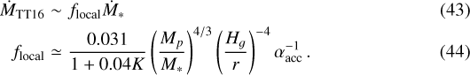 \begin{eqnarray*} \dot{M}_{\textrm{TT16}} &\sim& f_{\textrm{local}}\dot{M}_*\\f_{\textrm{local}} &\simeq& \frac{0.031}{1&#x002B;0.04K}\left(\frac{M_{p}}{M_{*}}\right)^{4/3}\left(\frac{H_g}{r}\right)^{-4}\alpha_{\textrm{acc}}^{-1}\,. \end{eqnarray*}