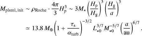 \begin{eqnarray*} M_{\textrm{plsml,\,init}} & \sim & \rho_{\textrm{Roche}}\cdot\frac{4\pi}{3}H_{\textrm{p}}^{3}\sim3M_{*}\left(\frac{H_{\textrm{p}}}{H_{\textrm{g}}}\right)^{3}\left(\frac{H_{\textrm{g}}}{a}\right)^{3}\\ & \simeq & 13.8\,M_{\oplus}\left(1&#x002B;\frac{\tau_{\textrm{s}}}{\alpha_{\textrm{turb}}}\right)^{-3/2}L_{*0}^{3/7}M_{*0}^{-5/7}\left(\frac{a}{\textrm{au}}\right)^{6/7}.\nonumber \end{eqnarray*}