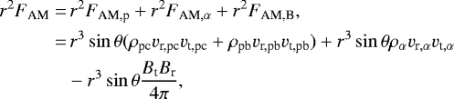 \begin{align*} r^2F_{\textrm{AM}}=&\, r^2F_{\textrm{AM,p}} &#x002B; r^2F_{\textrm{AM},\alpha} &#x002B; r^2F_{\textrm{AM,B}},\nonumber\\ =&\, r^3\sin\theta(\rho_{\textrm{pc}} v_{\textrm{r,pc}} v_{\textrm{t,pc}} &#x002B; \rho_{\textrm{pb}} v_{\textrm{r,pb}} v_{\textrm{t,pb}}) &#x002B; r^3\sin\theta\rho_{\alpha} v_{\textrm{r},\alpha} v_{\textrm{t},\alpha} \nonumber \\ &-r^3\sin\theta\frac{B_{\textrm{t}} B_{\textrm{r}}}{4\pi},\end{align*}