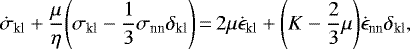 \begin{equation*}\dot{\sigma}_{\textrm{kl}} &#x002B; \frac{\mu}{\eta} \Bigg(\sigma_{\textrm{kl}}- \frac{1}{3} \sigma_{\textrm{nn}} \delta_{\textrm{kl}}\Bigg)\,{=}\,2 \mu \dot{\epsilon}_{\textrm{kl}} &#x002B; \Bigg(K- \frac{2}{3} \mu \Bigg) \dot{\epsilon}_{\textrm{nn}} \delta_{\textrm{kl}},\end{equation*}