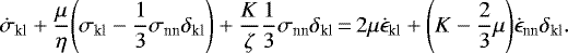 \begin{equation*}\begin{split}\dot{\sigma}_{\textrm{kl}} &#x002B; \frac{\mu}{\eta} \Bigg(\sigma_{\textrm{kl}}-\frac{1}{3} \sigma_{\textrm{nn}} \delta_{\textrm{kl}}\Bigg) &#x002B; \frac{K}{\zeta} \frac{1}{3} \sigma_{\textrm{nn}} \delta_{\textrm{kl}}\,{=}\, 2 \mu \dot{\epsilon}_{\textrm{kl}} &#x002B; \Bigg(K- \frac{2}{3} \mu\Bigg) \dot{\epsilon}_{\textrm{nn}} \delta_{\textrm{kl}}.\end{split}\end{equation*}