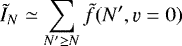 \begin{equation*} \tilde{I}_N \simeq \sum_{N&#x0027; \ge N} \tilde{f}(N&#x0027;, \varv=0)\end{equation*}