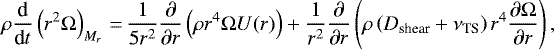 \begin{equation*} \rho \dfrac{\textrm{d}}{\textrm{d}{t}} \left({r}^{2} \Omega \right)_{{M}_{r}} \,{=}\, \dfrac{1}{5 {r}^{2}} \dfrac{\partial}{\partial {r}} \left(\rho {r}^{4} \Omega {U}({r}) \right) &#x002B; \dfrac{1}{{r}^{2}} \dfrac{\partial}{\partial {r}} \left(\rho \left({D}_{\textrm{shear}} &#x002B; \nu_{\textrm{TS}} \right) {r}^{4} \dfrac{\partial \Omega}{\partial {r}} \right), \end{equation*}