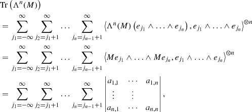 $$ \begin{aligned}&\mathrm{Tr} \left(\Lambda ^n (M)\right)\nonumber \\&= \displaystyle \sum _{j_1 = -\infty }^{\infty } \sum _{j_2 = j_1 + 1}^{\infty } \ldots \sum _{j_n = j_{n-1} + 1}^{\infty } \left\langle { \Lambda ^n (M)\left( e_{j_1} \wedge \ldots \wedge e_{j_n} \right) , e_{j_1} \wedge \ldots \wedge e_{j_n}}\right\rangle ^{\otimes n}\nonumber \\&= \displaystyle \sum _{j_1 = -\infty }^{\infty } \sum _{j_2 = j_1 + 1}^{\infty } \ldots \sum _{j_n = j_{n-1} + 1}^{\infty } \left\langle { M e_{j_1} \wedge \ldots \wedge M e_{j_n} , e_{j_1} \wedge \ldots \wedge e_{j_n}}\right\rangle ^{\otimes n}\nonumber \\&= \displaystyle \sum _{j_1 = -\infty }^{\infty } \sum _{j_2 = j_1 + 1}^{\infty } \ldots \sum _{j_n = j_{n-1} + 1}^{\infty } \begin{vmatrix} a_{1,1}&\cdots&a_{1,n} \\ \vdots&\vdots \\ a_{n,1}&\cdots&a_{n,n} \end{vmatrix}, \end{aligned} $$