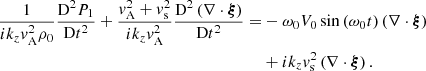 $$ \begin{aligned} \displaystyle \frac{1}{i k_z { v}_{\rm A}^2 \rho _0} \frac{\mathrm{D}^2 P_1}{\mathrm{D}t^2} +\frac{{ v}_{\rm A}^2 + { v}_{\rm s}^2}{i k_z { v}_{\rm A}^2} \frac{\mathrm{D}^2 \left( \nabla \cdot \boldsymbol{\xi }\right)}{\mathrm{D}t^2} =&- \omega _0 V_0 \sin \left( \omega _0 t \right) \left( \nabla \cdot \boldsymbol{\xi }\right)\nonumber \\&+ i k_z { v}_{\rm s}^2 \left( \nabla \cdot \boldsymbol{\xi }\right). \end{aligned} $$