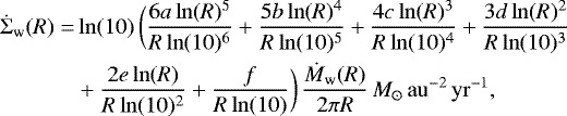 \begin{align*}\dot{\Sigma}_{\textrm{w}} (R) =& \ln(10)\,\bigg(\frac{6a\ln(R){}^5}{R\ln(10){}^6} &#x002B;\frac{5b\ln(R){}^4}{R\ln(10){}^5} &#x002B;\frac{4c\ln(R){}^3}{R\ln(10){}^4} &#x002B;\frac{3d\ln(R){}^2}{R\ln(10){}^3} \\ \nonumber &&#x002B;\frac{2e\ln(R)}{R\ln(10){}^2} &#x002B;\frac{f}{R\ln(10)} \bigg)\, \frac{\dot{M}_{\textrm{w}}(R)}{2\pi R}\,M_{\odot}\,\mathrm{au}^{-2}\,\mathrm{yr}^{-1}, \end{align*}
