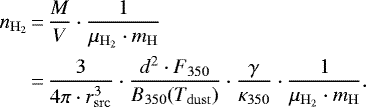 \begin{equation*} \begin{aligned} n_{\mathrm{H_2}} &\,{=}\, \frac{M}{V} \cdot \frac{1}{\mu_{\mathrm{H_2}}\cdot m_{\mathrm{H}}}\\ &\,{=}\, \frac{3}{4\pi \cdot r_{\mathrm{src}}^3}\cdot \frac{d^2\cdot F_{350}}{B_{350}(T_{\mathrm{dust}})}\cdot\frac{\gamma}{\kappa_{350}}\cdot \frac{1}{\mu_{\mathrm{H_2}}\cdot m_{\mathrm{H}}}. \end{aligned}\end{equation*}